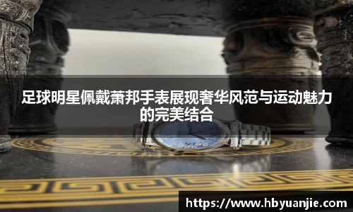 足球明星佩戴萧邦手表展现奢华风范与运动魅力的完美结合